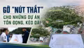 Gỡ “nút thắt” cho những dự án tồn đọng, kéo dài