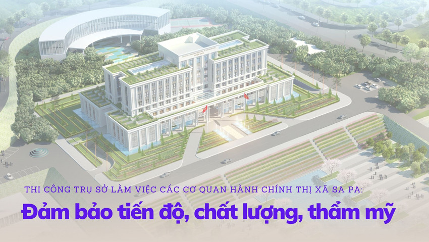 Thi công trụ sở làm việc các cơ quan hành chính thị xã Sa Pa: Đảm bảo tiến độ, chất lượng, thẩm mỹ