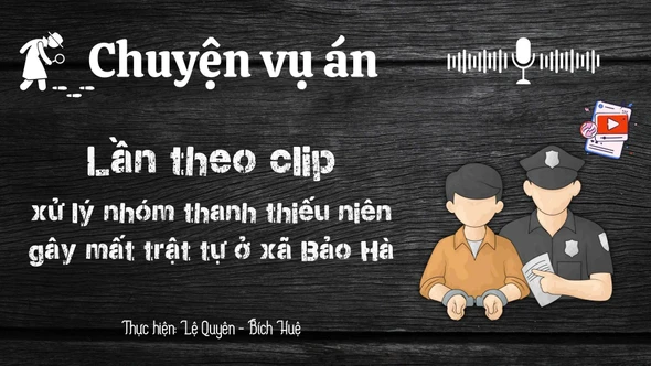 Chuyện vụ án "Lần theo clip - xử lý nhóm thanh thiếu niên gây mất trật tự ở xã Bảo Hà"
